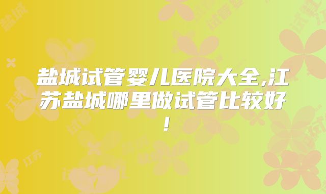 盐城试管婴儿医院大全,江苏盐城哪里做试管比较好！