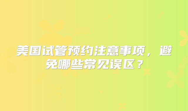 美国试管预约注意事项，避免哪些常见误区？
