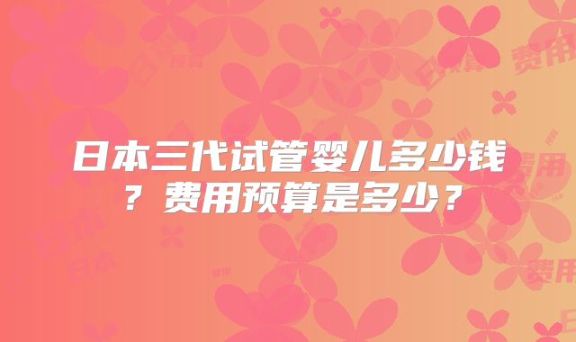 日本三代试管婴儿多少钱？费用预算是多少？