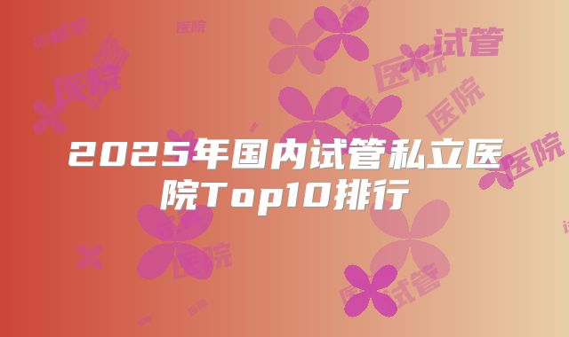 2025年国内试管私立医院Top10排行