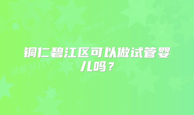 铜仁碧江区可以做试管婴儿吗？