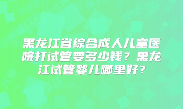黑龙江省综合成人儿童医院打试管要多少钱？黑龙江试管婴儿哪里好？
