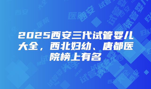 2025西安三代试管婴儿大全，西北妇幼、唐都医院榜上有名