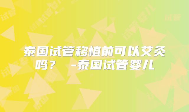 泰国试管移植前可以艾灸吗？ -泰国试管婴儿
