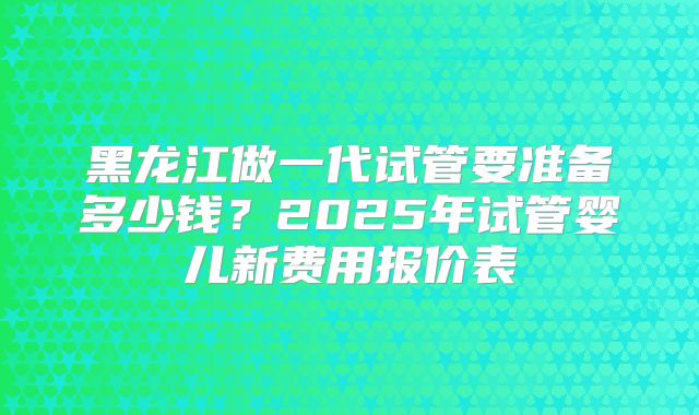 黑龙江做一代试管要准备多少钱？2025年试管婴儿新费用报价表