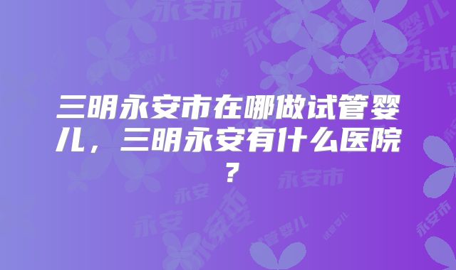 三明永安市在哪做试管婴儿，三明永安有什么医院？