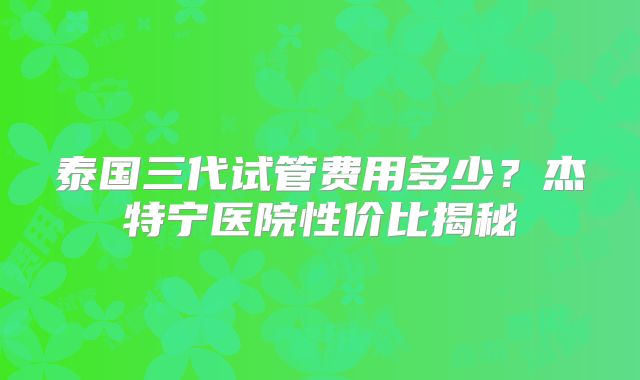 泰国三代试管费用多少？杰特宁医院性价比揭秘