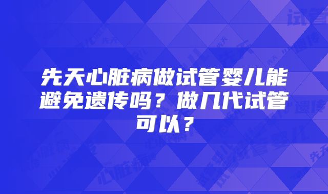 先天心脏病做试管婴儿能避免遗传吗？做几代试管可以？