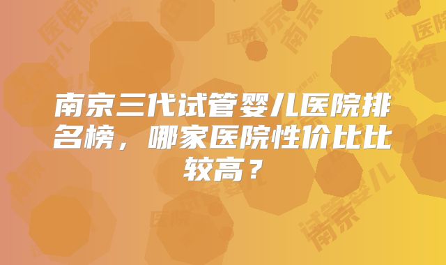 南京三代试管婴儿医院排名榜，哪家医院性价比比较高？