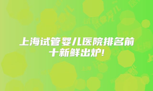 上海试管婴儿医院排名前十新鲜出炉!