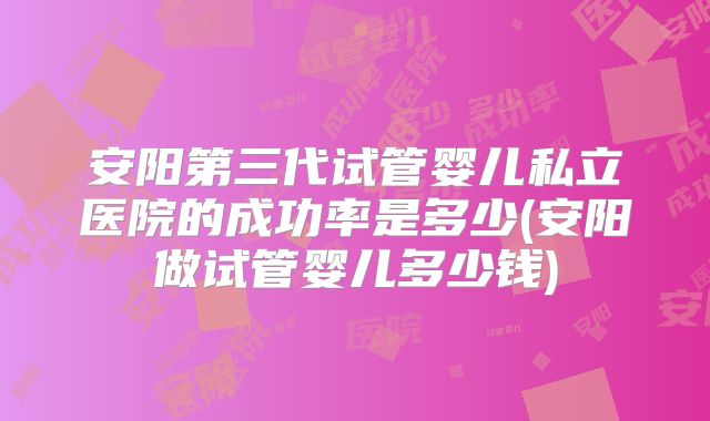 安阳第三代试管婴儿私立医院的成功率是多少(安阳做试管婴儿多少钱)