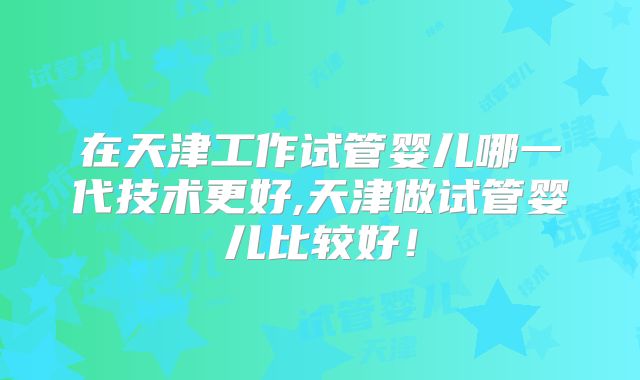 在天津工作试管婴儿哪一代技术更好,天津做试管婴儿比较好！