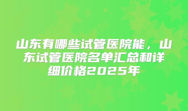 山东有哪些试管医院能，山东试管医院名单汇总和详细价格2025年