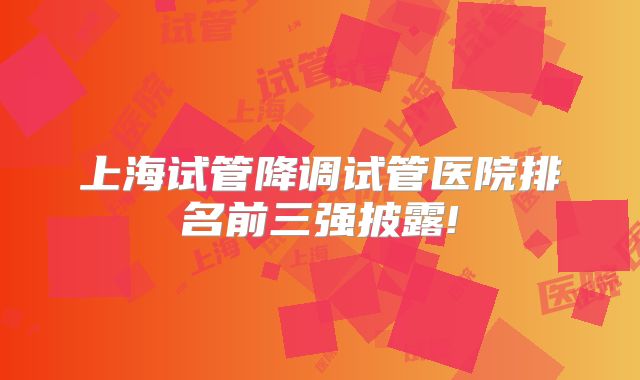 上海试管降调试管医院排名前三强披露!