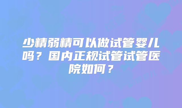 少精弱精可以做试管婴儿吗？国内正规试管试管医院如何？