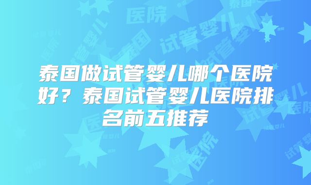 泰国做试管婴儿哪个医院好？泰国试管婴儿医院排名前五推荐