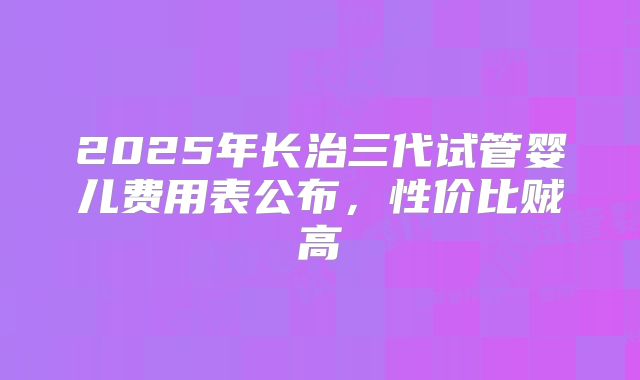 2025年长治三代试管婴儿费用表公布，性价比贼高