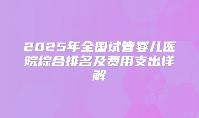 2025年全国试管婴儿医院综合排名及费用支出详解