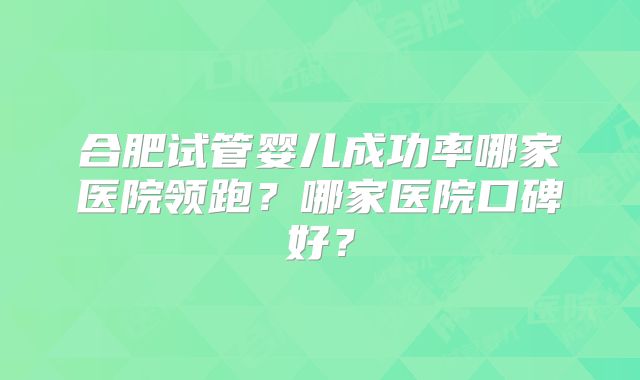 合肥试管婴儿成功率哪家医院领跑？哪家医院口碑好？