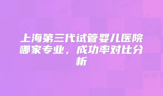 上海第三代试管婴儿医院哪家专业,成功率对比分析