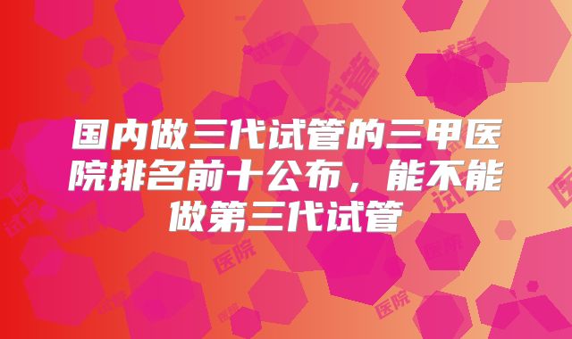 国内做三代试管的三甲医院排名前十公布，能不能做第三代试管