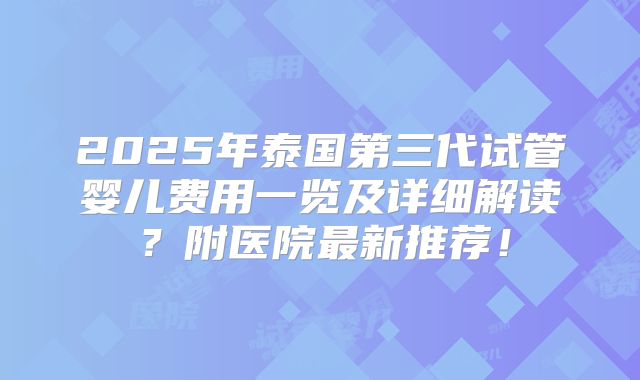 2025年泰国第三代试管婴儿费用一览及详细解读?附医院最新推荐!