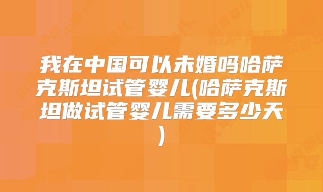 我在中国可以未婚吗哈萨克斯坦试管婴儿(哈萨克斯坦做试管婴儿需要多少天)