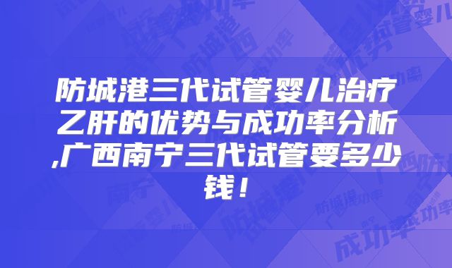 防城港三代试管婴儿治疗乙肝的优势与成功率分析,广西南宁三代试管要多少钱！
