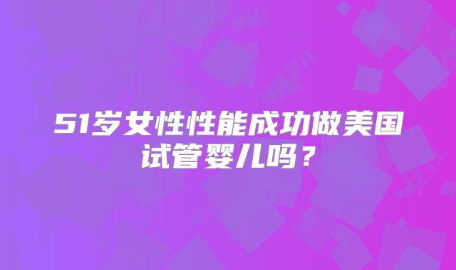 51岁女性性能成功做美国试管婴儿吗？