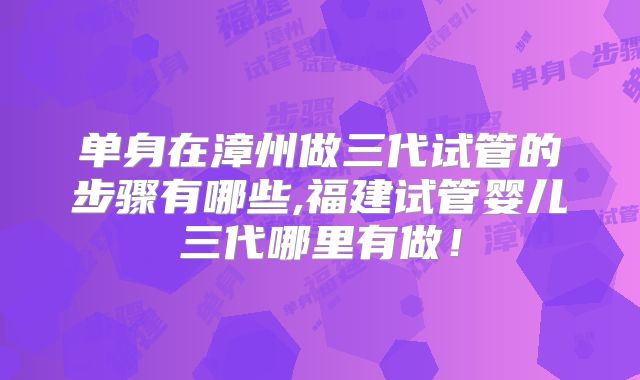 单身在漳州做三代试管的步骤有哪些,福建试管婴儿三代哪里有做！