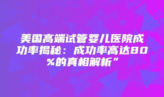 美国高端试管婴儿医院成功率揭秘：成功率高达80%的真相解析”