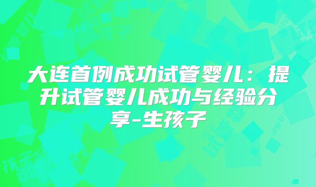 大连首例成功试管婴儿：提升试管婴儿成功与经验分享-生孩子
