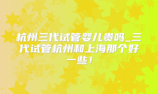 杭州三代试管婴儿贵吗_三代试管杭州和上海那个好一些!