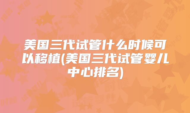 美国三代试管什么时候可以移植(美国三代试管婴儿中心排名)