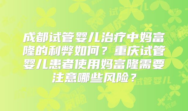成都试管婴儿治疗中妈富隆的利弊如何？重庆试管婴儿患者使用妈富隆需要注意哪些风险？