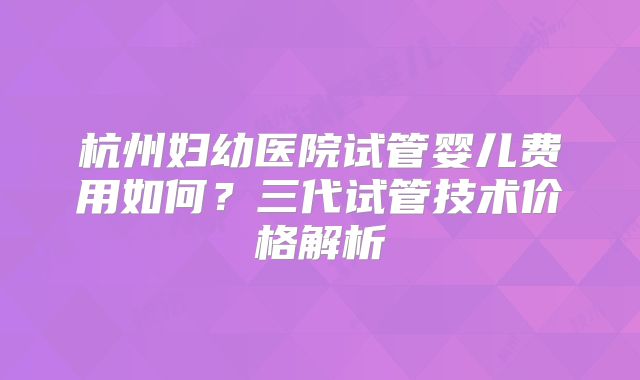 杭州妇幼医院试管婴儿费用如何？三代试管技术价格解析