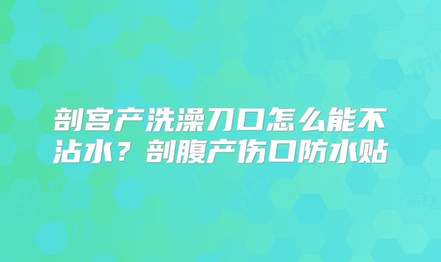 剖宫产洗澡刀口怎么能不沾水？剖腹产伤口防水贴