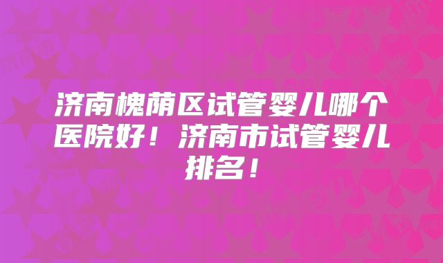 济南槐荫区试管婴儿哪个医院好！济南市试管婴儿排名！