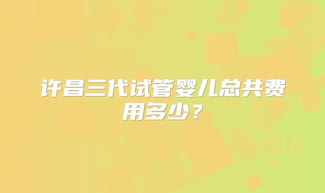 许昌三代试管婴儿总共费用多少？
