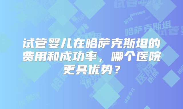试管婴儿在哈萨克斯坦的费用和成功率，哪个医院更具优势？