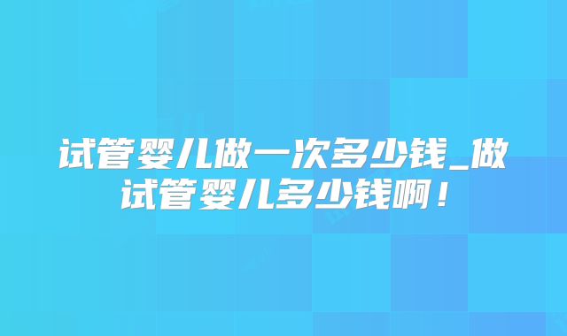 试管婴儿做一次多少钱_做试管婴儿多少钱啊！