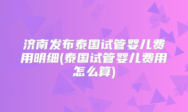 济南发布泰国试管婴儿费用明细(泰国试管婴儿费用怎么算)