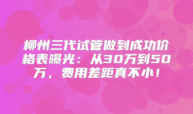 柳州三代试管做到成功价格表曝光:从30万到50万,费用差距真不小!
