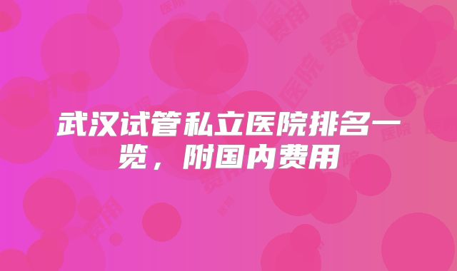 武汉试管私立医院排名一览，附国内费用