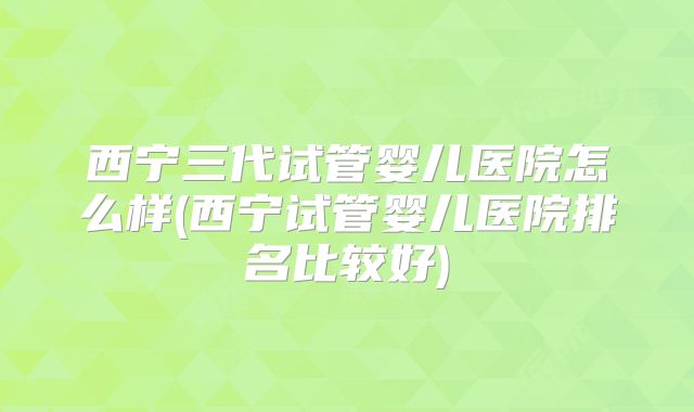 西宁三代试管婴儿医院怎么样(西宁试管婴儿医院排名比较好)