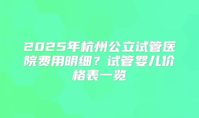 2025年杭州公立试管医院费用明细？试管婴儿价格表一览