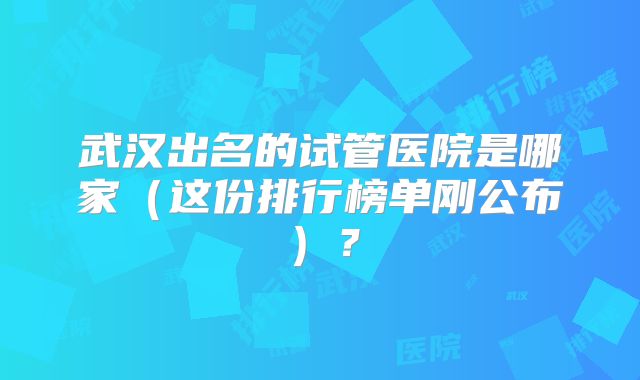 武汉出名的试管医院是哪家（这份排行榜单刚公布）？