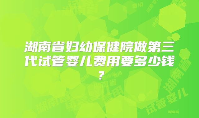 湖南省妇幼保健院做第三代试管婴儿费用要多少钱？