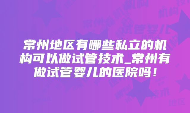 常州地区有哪些私立的机构可以做试管技术_常州有做试管婴儿的医院吗！