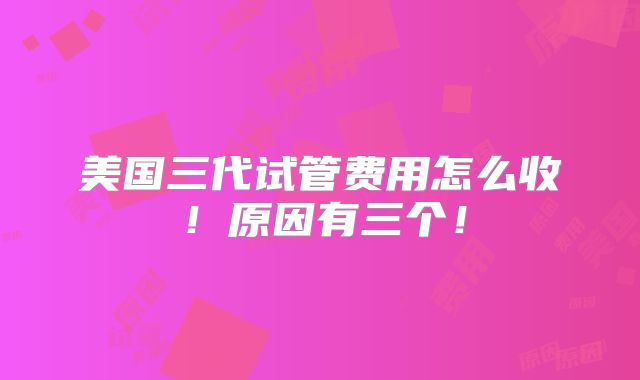 美国三代试管费用怎么收！原因有三个！